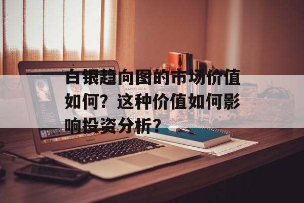 白银趋向图的市场价值如何?这种价值如何影响投资分析? 白银趋向图的市场价值如何?这种价值如何影响投资分析?