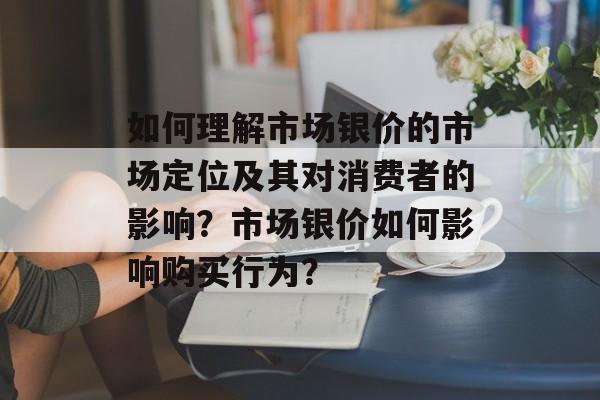 如何理解市场银价的市场定位及其对消费者的影响?市场银价如何影响购买行为? 如何理解市场银价的市场定位及其对消费者的影响?市场银价如何影响购买行为?