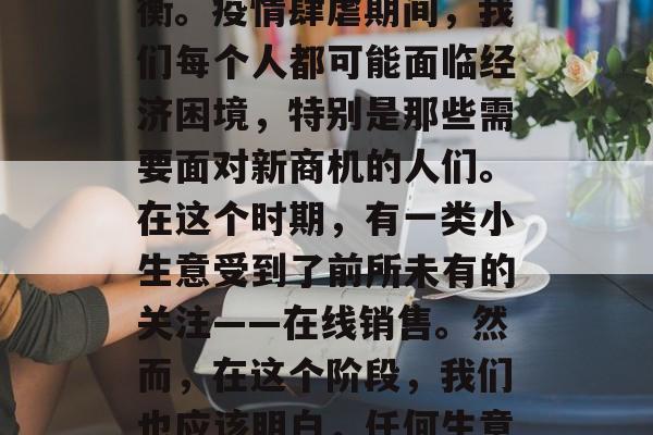 疫情之下,如何选择和经营小生意,既要在健康与安全之间寻找新的发展机遇,也要在防护措施与利润之间寻求平衡。疫情肆虐期间,我们每个人都可能面临经济困境,特别是那些需要面对新商机的人们。在这个时期,有一类小生意受到了前所未有的关注——在线销售。然而,在这个阶段,我们也应该明白,任何生意都不应偏离了基本的商业原则——确保消费者健康和安全。,疫下新商机,如何经营在线销售以保障顾客健康 疫情之下,如何选择和经营小生意,既要在健康与安全之间寻找新的发展机遇,也要在防护措施与利润之间寻求平衡。疫情肆虐期间,我们每个人都可能面临经济困境,特别是那些需要面对新商机的人们。在这个时期,有一类小生意受到了前所未有的关注——在线销售。然而,在这个阶段,我们也应该明白,任何生意都不应偏离了基本的商业原则——确保消费者健康和安全。,疫下新商机,如何经营在线销售以保障顾客健康