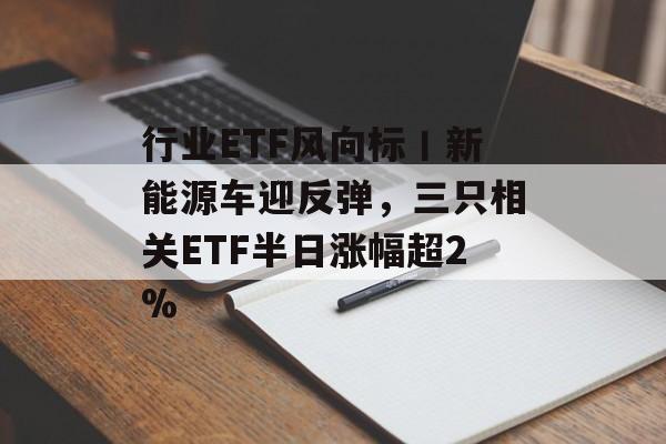 行业ETF风向标丨新能源车迎反弹,三只相关ETF半日涨幅超2% 行业ETF风向标丨新能源车迎反弹,三只相关ETF半日涨幅超2%