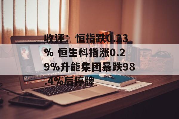 收评:恒指跌0.23% 恒生科指涨0.29%升能集团暴跌98.4%后停牌 收评:恒指跌0.23% 恒生科指涨0.29%升能集团暴跌98.4%后停牌