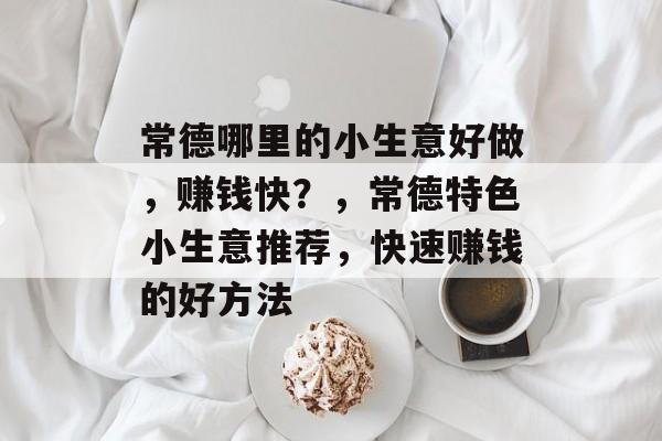 常德哪里的小生意好做,赚钱快?,常德特色小生意推荐,快速赚钱的好方法 常德哪里的小生意好做,赚钱快?,常德特色小生意推荐,快速赚钱的好方法