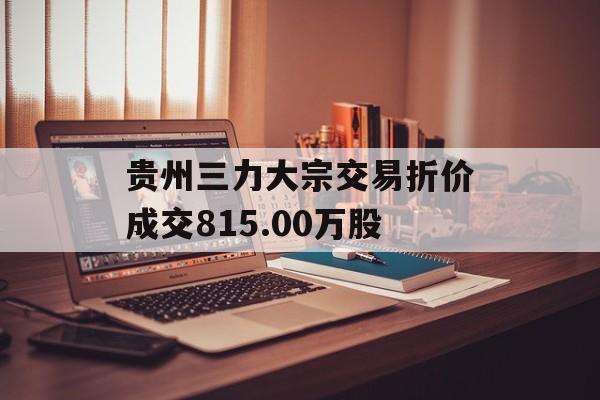 贵州三力大宗交易折价成交815.00万股 贵州三力大宗交易折价成交815.00万股