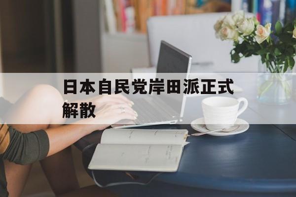 日本自民党岸田派正式解散 日本自民党岸田派正式解散