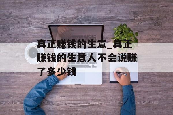 真正赚钱的生意_真正赚钱的生意人不会说赚了多少钱 真正赚钱的生意_真正赚钱的生意人不会说赚了多少钱