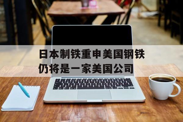 日本制铁重申美国钢铁仍将是一家美国公司 日本制铁重申美国钢铁仍将是一家美国公司