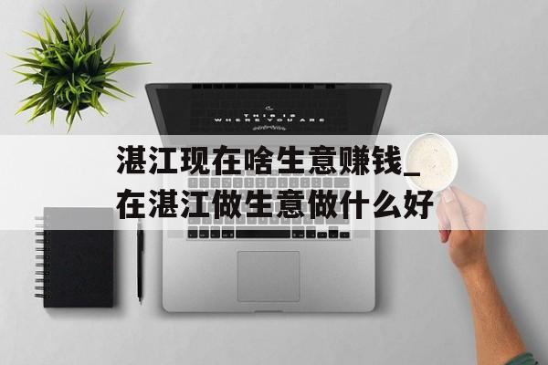 湛江现在啥生意赚钱_在湛江做生意做什么好 湛江现在啥生意赚钱_在湛江做生意做什么好