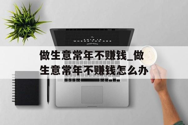 做生意常年不赚钱_做生意常年不赚钱怎么办