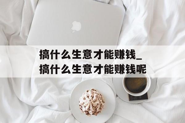 搞什么生意才能赚钱_搞什么生意才能赚钱呢 搞什么生意才能赚钱_搞什么生意才能赚钱呢