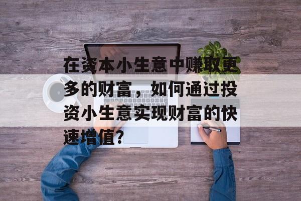 在资本小生意中赚取更多的财富,如何通过投资小生意实现财富的快速增值? 在资本小生意中赚取更多的财富,如何通过投资小生意实现财富的快速增值?