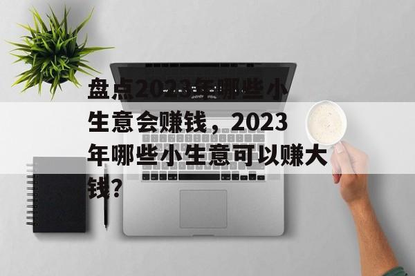 盘点2023年哪些小生意会赚钱,2023年哪些小生意可以赚大钱? 盘点2023年哪些小生意会赚钱,2023年哪些小生意可以赚大钱?