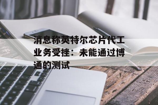 消息称英特尔芯片代工业务受挫:未能通过博通的测试 消息称英特尔芯片代工业务受挫:未能通过博通的测试