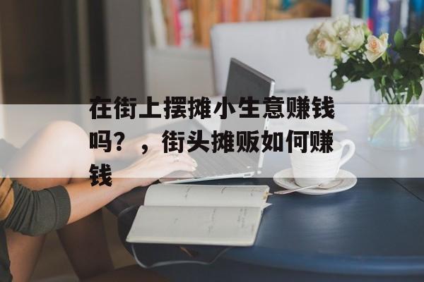 在街上摆摊小生意赚钱吗?,街头摊贩如何赚钱 在街上摆摊小生意赚钱吗?,街头摊贩如何赚钱