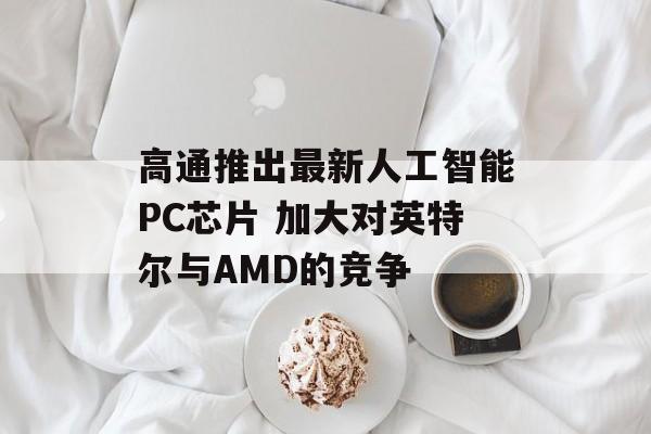 高通推出最新人工智能PC芯片 加大对英特尔与AMD的竞争 高通推出最新人工智能PC芯片 加大对英特尔与AMD的竞争