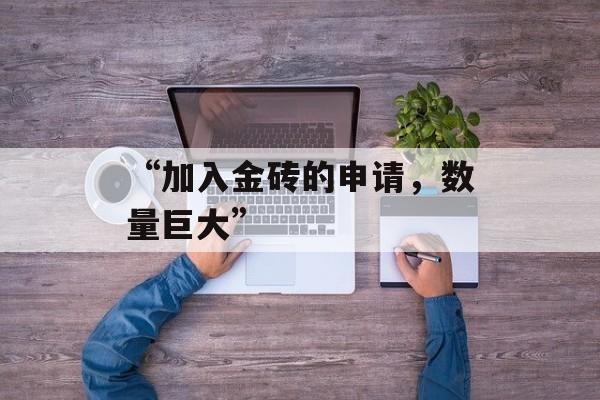 “加入金砖的申请,数量巨大” “加入金砖的申请,数量巨大”