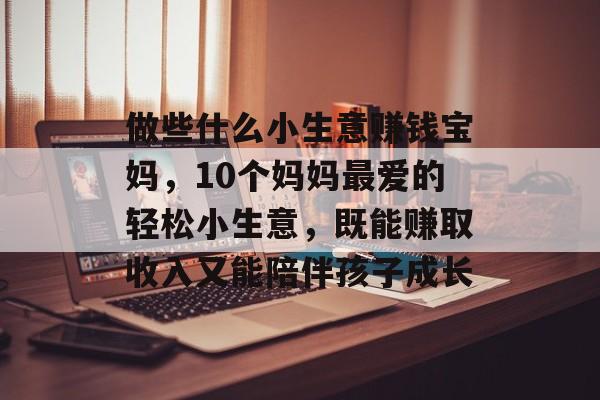做些什么小生意赚钱宝妈,10个妈妈最爱的轻松小生意,既能赚取收入又能陪伴孩子成长 做些什么小生意赚钱宝妈,10个妈妈最爱的轻松小生意,既能赚取收入又能陪伴孩子成长