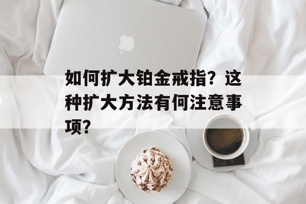如何扩大铂金戒指?这种扩大方法有何注意事项? 如何扩大铂金戒指?这种扩大方法有何注意事项?