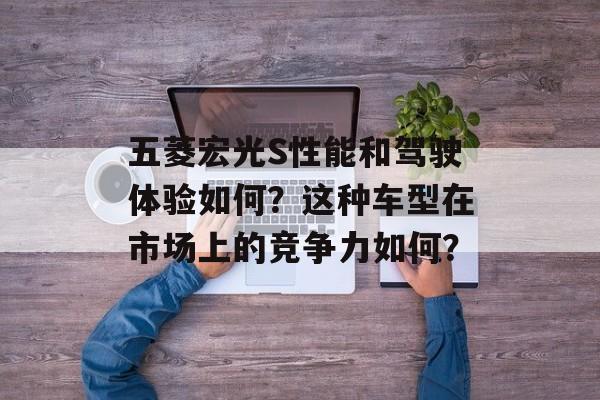 五菱宏光S性能和驾驶体验如何?这种车型在市场上的竞争力如何? 五菱宏光S性能和驾驶体验如何?这种车型在市场上的竞争力如何?