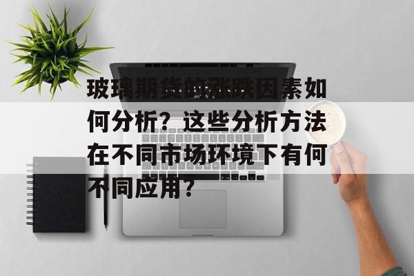 玻璃期货的涨跌因素如何分析?这些分析方法在不同市场环境下有何不同应用? 玻璃期货的涨跌因素如何分析?这些分析方法在不同市场环境下有何不同应用?