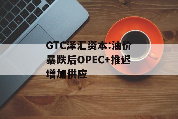 GTC泽汇资本:油价暴跌后OPEC+推迟增加供应 GTC泽汇资本:油价暴跌后OPEC+推迟增加供应