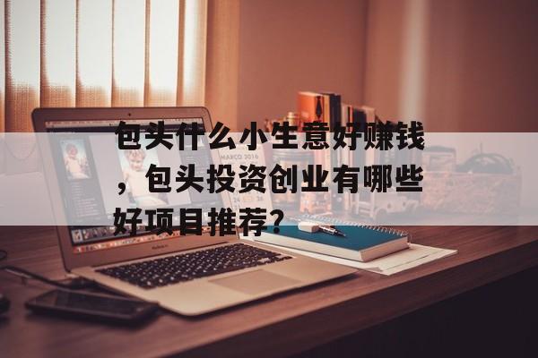 包头什么小生意好赚钱,包头投资创业有哪些好项目推荐? 包头什么小生意好赚钱,包头投资创业有哪些好项目推荐?