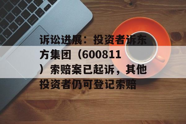 诉讼进展:投资者诉东方集团(600811)索赔案已起诉,其他投资者仍可登记索赔 诉讼进展:投资者诉东方集团(600811)索赔案已起诉,其他投资者仍可登记索赔