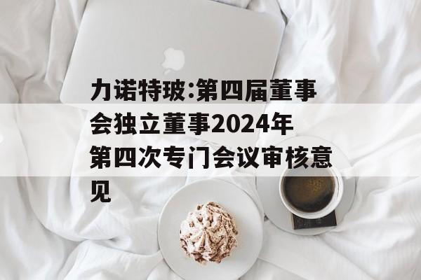 力诺特玻:第四届董事会独立董事2024年第四次专门会议审核意见