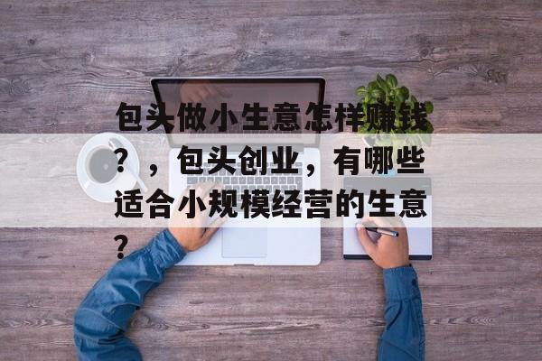 包头做小生意怎样赚钱?,包头创业,有哪些适合小规模经营的生意? 包头做小生意怎样赚钱?,包头创业,有哪些适合小规模经营的生意?