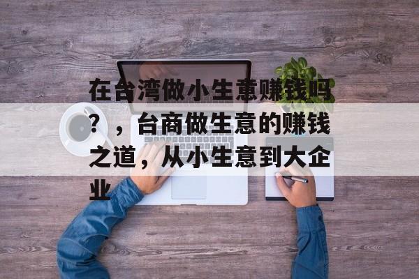 在台湾做小生意赚钱吗?,台商做生意的赚钱之道,从小生意到大企业 在台湾做小生意赚钱吗?,台商做生意的赚钱之道,从小生意到大企业