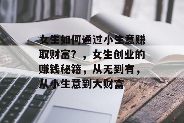 女生如何通过小生意赚取财富？，女生创业的赚钱秘籍，从无到有，从小生意到大财富