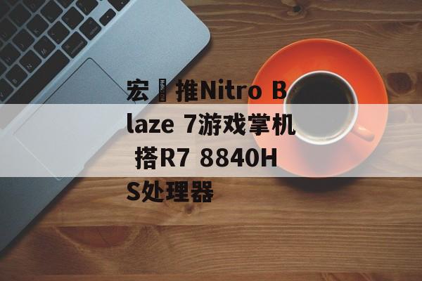 宏碁推Nitro Blaze 7游戏掌机 搭R7 8840HS处理器