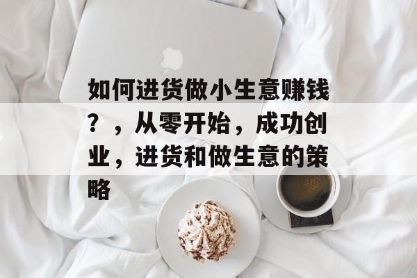 如何进货做小生意赚钱？，从零开始，成功创业，进货和做生意的策略