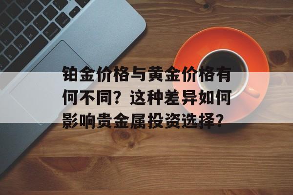 铂金价格与黄金价格有何不同?这种差异如何影响贵金属投资选择? 铂金价格与黄金价格有何不同?这种差异如何影响贵金属投资选择?