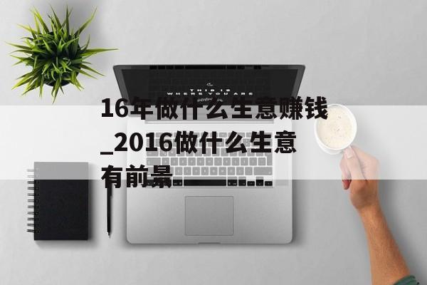 16年做什么生意赚钱_2016做什么生意有前景 16年做什么生意赚钱_2016做什么生意有前景