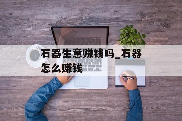 石器生意赚钱吗_石器怎么赚钱 石器生意赚钱吗_石器怎么赚钱