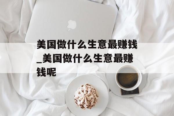 美国做什么生意最赚钱_美国做什么生意最赚钱呢 美国做什么生意最赚钱_美国做什么生意最赚钱呢