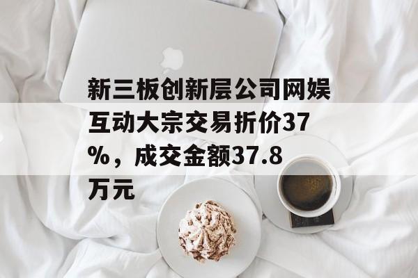 新三板创新层公司网娱互动大宗交易折价37%,成交金额37.8万元 新三板创新层公司网娱互动大宗交易折价37%,成交金额37.8万元