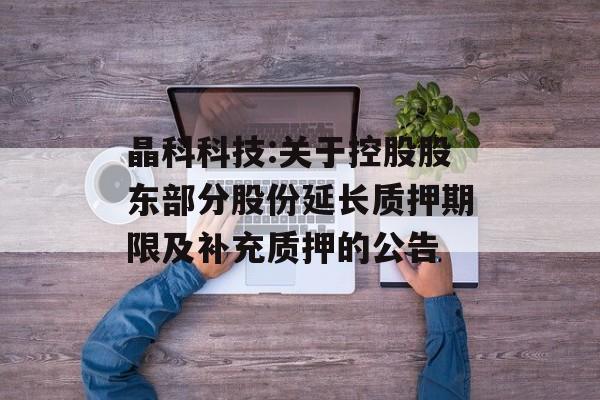 晶科科技:关于控股股东部分股份延长质押期限及补充质押的公告 晶科科技:关于控股股东部分股份延长质押期限及补充质押的公告