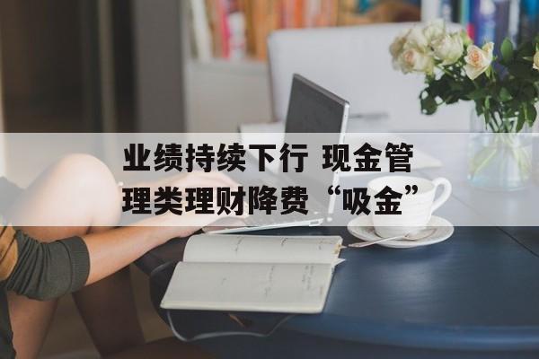 业绩持续下行 现金管理类理财降费“吸金” 业绩持续下行 现金管理类理财降费“吸金”