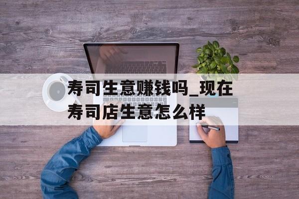 寿司生意赚钱吗_现在寿司店生意怎么样 寿司生意赚钱吗_现在寿司店生意怎么样