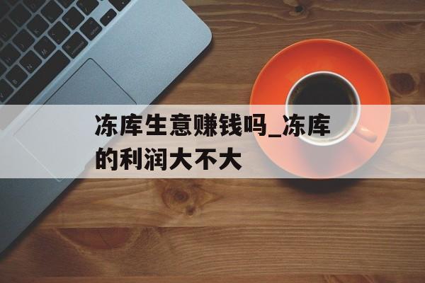冻库生意赚钱吗_冻库的利润大不大 冻库生意赚钱吗_冻库的利润大不大