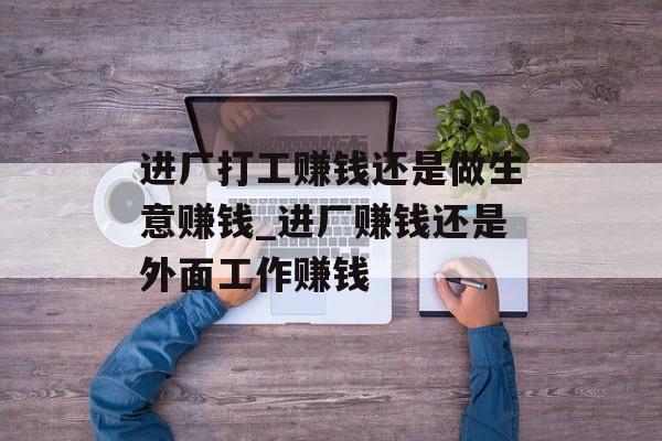 进厂打工赚钱还是做生意赚钱_进厂赚钱还是外面工作赚钱 进厂打工赚钱还是做生意赚钱_进厂赚钱还是外面工作赚钱
