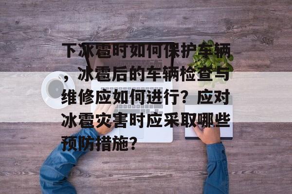 下冰雹时如何保护车辆，冰雹后的车辆检查与维修应如何进行？应对冰雹灾害时应采取哪些预防措施？