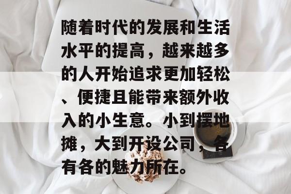 随着时代的发展和生活水平的提高,越来越多的人开始追求更加轻松、便捷且能带来额外收入的小生意。小到摆地摊,大到开设公司,各有各的魅力所在。 随着时代的发展和生活水平的提高,越来越多的人开始追求更加轻松、便捷且能带来额外收入的小生意。小到摆地摊,大到开设公司,各有各的魅力所在。