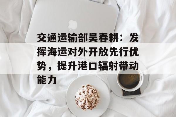 交通运输部吴春耕:发挥海运对外开放先行优势,提升港口辐射带动能力 交通运输部吴春耕:发挥海运对外开放先行优势,提升港口辐射带动能力