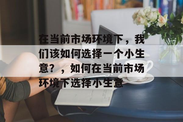 在当前市场环境下,我们该如何选择一个小生意?,如何在当前市场环境下选择小生意 在当前市场环境下,我们该如何选择一个小生意?,如何在当前市场环境下选择小生意