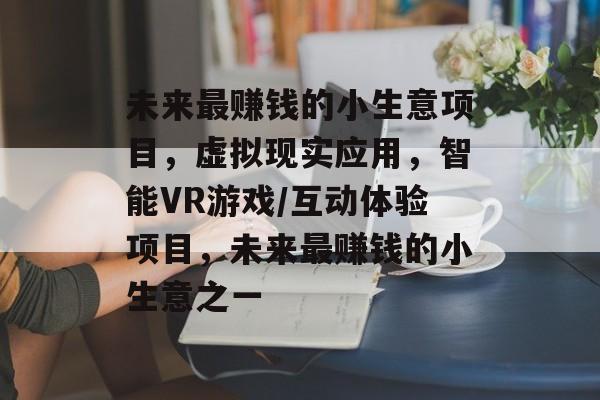 未来最赚钱的小生意项目,虚拟现实应用,智能VR游戏/互动体验项目,未来最赚钱的小生意之一 未来最赚钱的小生意项目,虚拟现实应用,智能VR游戏/互动体验项目,未来最赚钱的小生意之一
