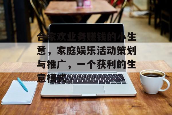 合家欢业务赚钱的小生意,家庭娱乐活动策划与推广,一个获利的生意模式 合家欢业务赚钱的小生意,家庭娱乐活动策划与推广,一个获利的生意模式