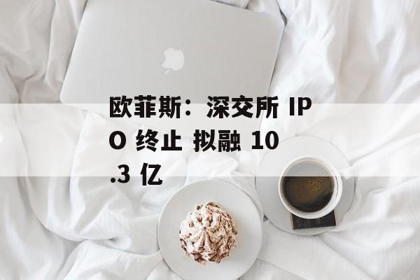 欧菲斯:深交所 IPO 终止 拟融 10.3 亿 欧菲斯:深交所 IPO 终止 拟融 10.3 亿
