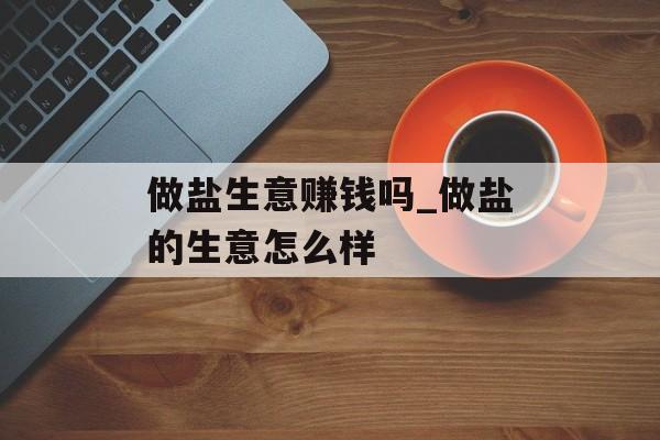 做盐生意赚钱吗_做盐的生意怎么样 做盐生意赚钱吗_做盐的生意怎么样